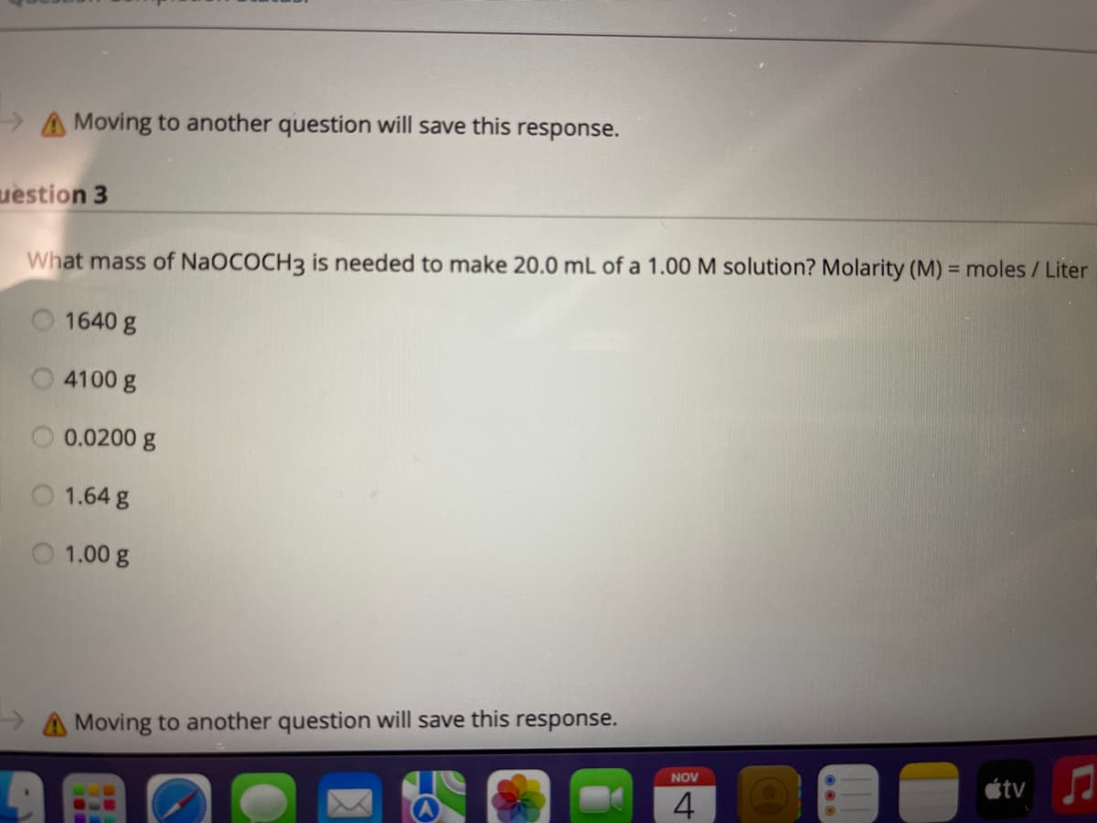 > A Moving to another question will save this response.
uestion 3
What mass of NaOCOCH3 is needed to make 20.0 mL of a 1.00 M solution? Molarity (M) = moles / Liter
1640 g
4100 g
0.0200 g
1.64 g
1.00 g
A Moving to another question will save this response.
étv
NOV
4
