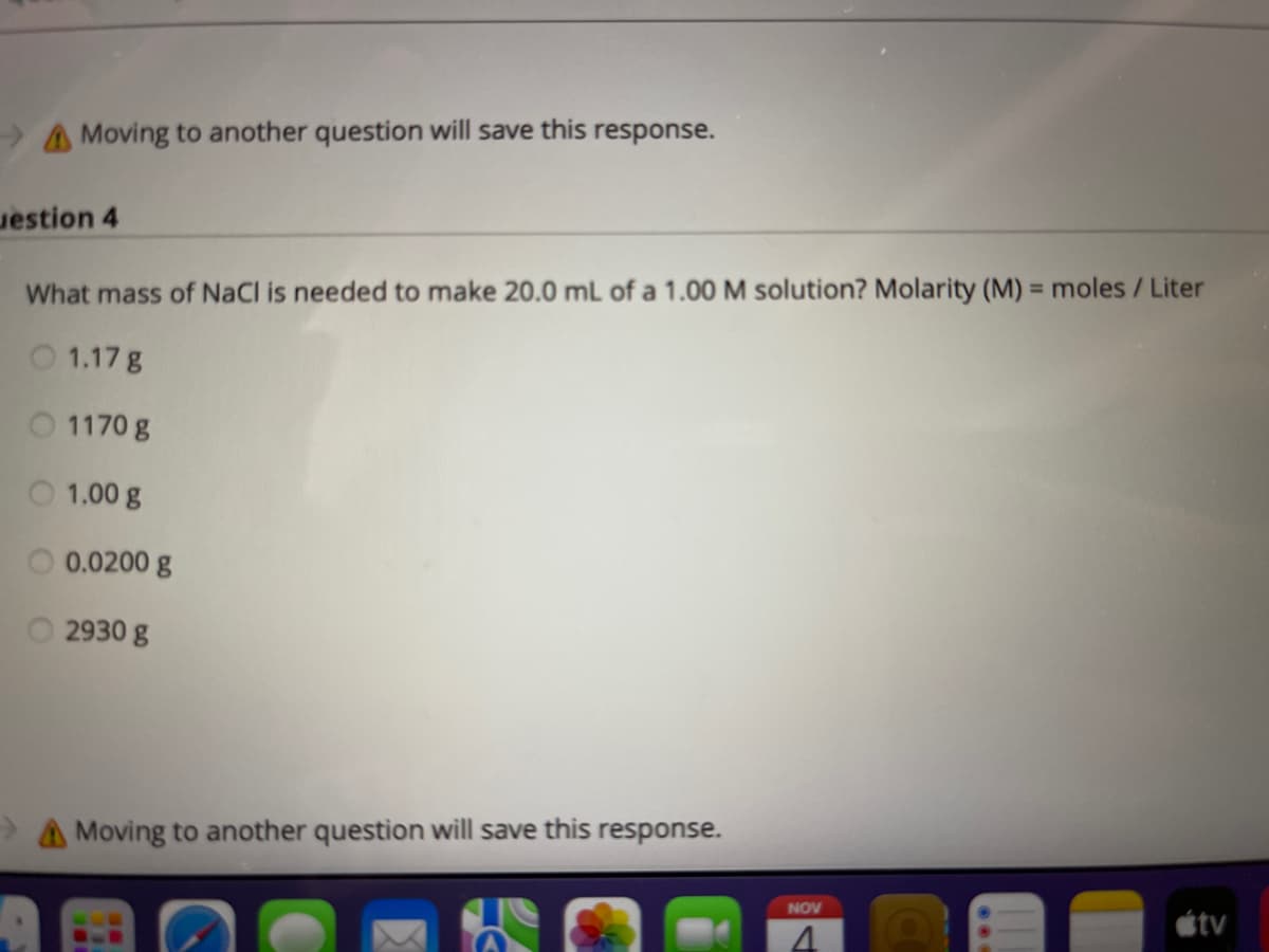 A Moving to another question will save this response.
uestion 4
What mass of NaCl is needed to make 20.0 mL of a 1.00 M solution? Molarity (M) = moles/Liter
O 1.17 g
O 1170 g
O 1.00 g
O 0.0200 g
2930 g
Moving to another question will save this response.
NOV
étv
