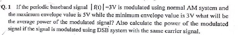 Q.1 If the periodic baseband signal | f(t)=3V is modulated using normal AM system and
the maximum envelope value is 5V while the minimum envelope value is 3V what will be
the average power of the modulated signal? Also calculate the power of the modulated
signal if the signal is modulated using DSB system with the same carrier signal.