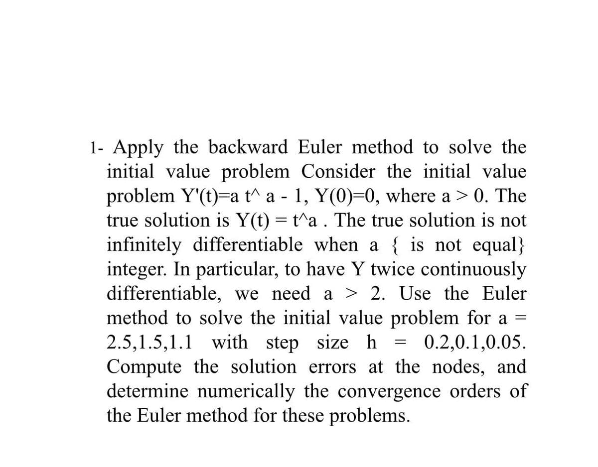 1- Apply the backward Euler method to solve the
initial value problem Consider the initial value
problem Y'(t)=a t^a - 1, Y(0)=0, where a > 0. The
true solution is Y(t) = t^a . The true solution is not
infinitely differentiable when a { is not equal}
integer. In particular, to have Y twice continuously
differentiable, we need a > 2. Use the Euler
method to solve the initial value problem for a =
2.5,1.5,1.1 with step size h = 0.2,0.1,0.05.
Compute the solution errors at the nodes, and
determine numerically the convergence orders of
the Euler method for these problems.