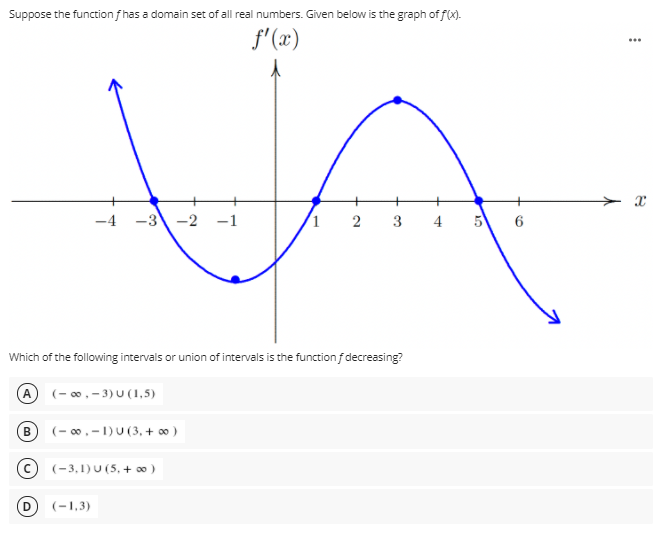 Suppose the function fhas a domain set of all real numbers. Given below is the graph of f(x).
f'(x)
...
-4
-3 -2 -1
1 2
3
Which of the following intervals or union of intervals is the functionf decreasing?
A (- ,- 3) U (1,5)
B
(- 00,-1)U (3, + 0 )
(-3,1) U (5, + 0)
(-1,3)
4.
