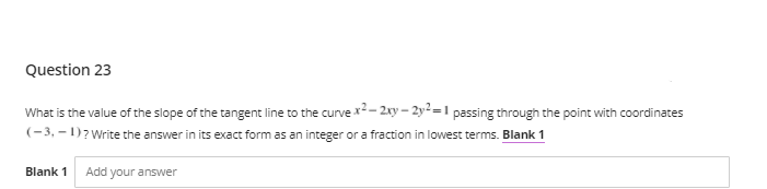 Question 23
What is the value of the slope of the tangent line to the curve x2- 2xy – 2y² =1 passing through the point with coordinates
(-3, – 1)? Write the answer in its exact form as an integer or a fraction in lowest terms. Blank 1
Blank 1
Add your answer
