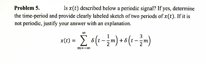 Problem 5.
Is x(t) described below a periodic signal? If yes, determine
the time-period and provide clearly labeled sketch of two periods of x(t). If it is
not periodic, justify your answer with an explanation.
3
x(t) =
+ 8
m=-00
