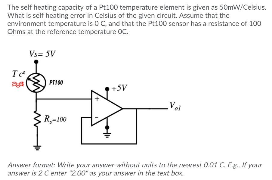 The self heating capacity of a Pt100 temperature element is given as 50mW/Celsius.
What is self heating error in Celsius of the given circuit. Assume that the
environment temperature is 0 C, and that the Pt100 sensor has a resistance of 100
Ohms at the reference temperature OC.
Vs= 5V
PT100
+5V
Vol
R,=100
