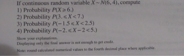 If continuous random variable X N(6, 4), compute
1) Probability P(X>6.)
2) Probability P(3.<X<7.)
3) Probability P(-1.5<X<2.5)
4) Probability P(-2.<X-2<5.)
