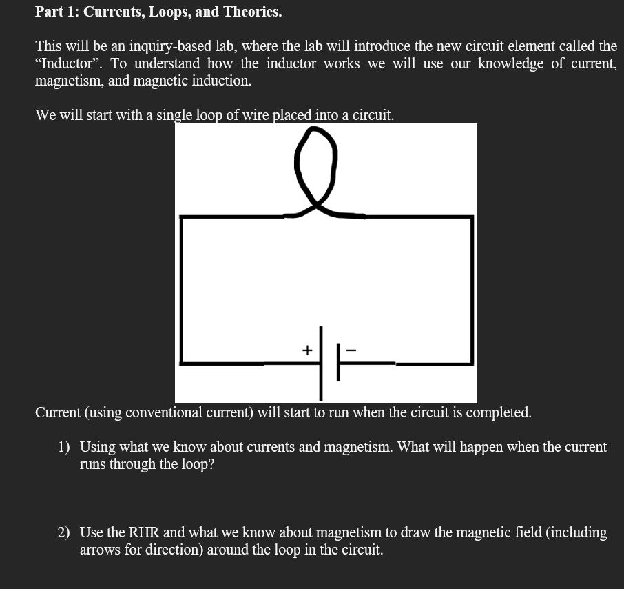 Part 1: Currents, Loops, and Theories.
This will be an inquiry-based lab, where the lab will introduce the new circuit element called the
"Inductor". To understand how the inductor works we will use our knowledge of current,
magnetism, and magnetic induction.
We will start with a single loop of wire placed into a circuit.
+
Current (using conventional current) will start to run when the circuit is completed.
1) Using what we know about currents and magnetism. What will happen when the current
runs through the loop?
2) Use the RHR and what we know about magnetism to draw the magnetic field (including
arrows for direction) around the loop in the circuit.
