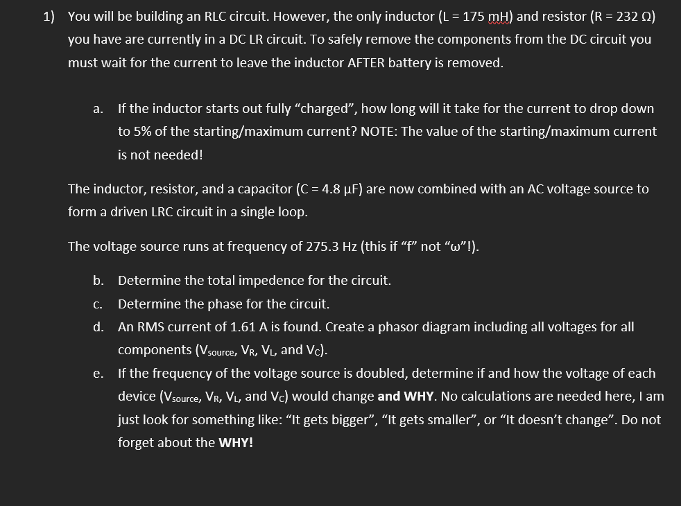 1) You will be building an RLC circuit. However, the only inductor (L = 175 mH) and resistor (R = 232 Q)
you have are currently in a DC LR circuit. To safely remove the components from the DC circuit you
must wait for the current to leave the inductor AFTER battery is removed.
а.
If the inductor starts out fully "charged", how long will it take for the current to drop down
to 5% of the starting/maximum current? NOTE: The value of the starting/maximum current
is not needed!
The inductor, resistor, and a capacitor (C = 4.8 µF) are now combined with an AC voltage source to
form a driven LRC circuit in a single loop.
The voltage source runs at frequency of 275.3 Hz (this if "f" not "w"!).
b. Determine the total impedence for the circuit.
С.
Determine the phase for the circuit.
d. An RMS current of 1.61 A is found. Create a phasor diagram including all voltages for all
components (Vsource, VR, VL, and Vc).
e. If the frequency of the voltage source is doubled, determine if and how the voltage of each
device (Vsource, VR, VL, and Vc) would change and WHY. No calculations are needed here, I am
just look for something like: "It gets bigger", "It gets smaller", or "It doesn't change". Do not
forget about the WHY!
