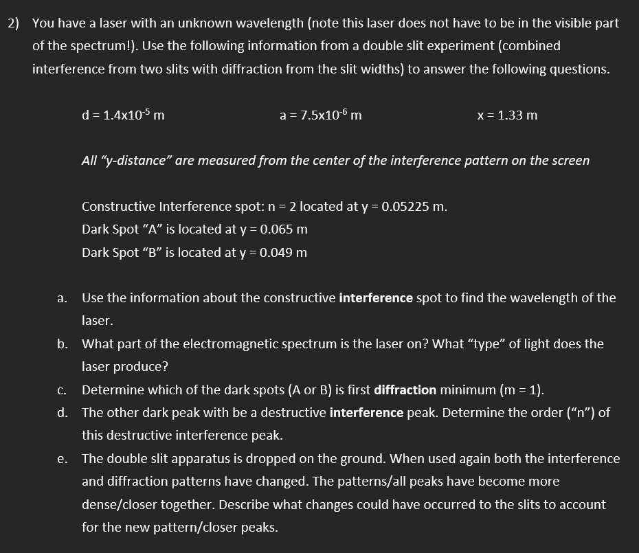 2) You have a laser with an unknown wavelength (note this laser does not have to be in the visible part
of the spectrum!). Use the following information from a double slit experiment (combined
interference from two slits with diffraction from the slit widths) to answer the following questions.
d = 1.4x10-5 m
a = 7.5x10-6 m
x = 1.33 m
All "y-distance" are measured from the center of the interference pattern on the screen
Constructive Interference spot: n = 2 located at y = 0.05225 m.
Dark Spot "A" is located at y = 0.065 m
Dark Spot “B" is located at y = 0.049 m
а.
Use the information about the constructive interference spot to find the wavelength of the
laser.
b. What part of the electromagnetic spectrum is the laser on? What "type" of light does the
laser produce?
С.
Determine which of the dark spots (A or B) is first diffraction minimum (m = 1).
d.
The other dark peak with be a destructive interference peak. Determine the order ("n") of
this destructive interference peak.
The double slit apparatus is dropped on the ground. When used again both the interference
and diffraction patterns have changed. The patterns/all peaks have become more
dense/closer together. Describe what changes could have occurred to the slits to account
for the new pattern/closer peaks.
