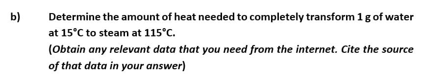 b)
Determine the amount of heat needed to completely transform 1 g of water
at 15°C to steam at 115°C.
(Obtain any relevant data that you need from the internet. Cite the source
of that data in your answer)

