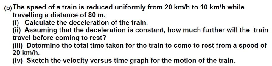 (b) The speed of a train is reduced uniformly from 20 km/h to 10 km/h while
travelling a distance of 80 m.
(i) Calculate the deceleration of the train.
(ii) Assuming that the deceleration is constant, how much further will the train
travel before coming to rest?
(iii) Determine the total time taken for the train to come to rest from a speed of
20 km/h.
(iv) Sketch the velocity versus time graph for the motion of the train.