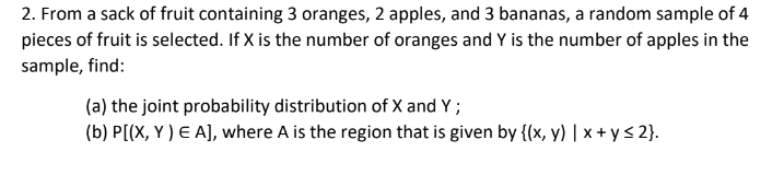 2. From a sack of fruit containing 3 oranges, 2 apples, and 3 bananas, a random sample of 4
pieces of fruit is selected. If X is the number of oranges and Y is the number of apples in the
sample, find:
(a) the joint probability distribution of X and Y;
(b) P[(X, Y ) E A], where A is the region that is given by {(x, y) | x + y < 2}.
