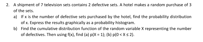 2. A shipment of 7 television sets contains 2 defective sets. A hotel makes a random purchase of 3
of the sets.
a) If x is the number of defective sets purchased by the hotel, find the probability distribution
of x. Express the results graphically as a probability histogram.
b) Find the cumulative distribution function of the random variable X representing the number
of defectives. Then using f(x), find (a) p(X = 1); (b) p(0 < X < 2).
