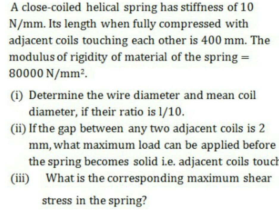 A close-coiled helical spring has stiffness of 10
N/mm. Its length when fully compressed with
adjacent coils touching each other is 400 mm. The
modulus of rigidity of material of the spring =
80000 N/mm².
(i) Determine the wire diameter and mean coil
diameter, if their ratio is 1/10.
(ii) If the gap between any two adjacent coils is 2
mm, what maximum load can be applied before
the spring becomes solid i.e. adjacent coils touch
(iii)
What is the corresponding maximum shear
stress in the spring?
