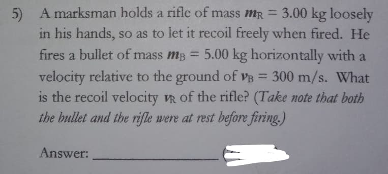 A marksman holds a rifle of mass mR = 3.00 kg loosely
5)
in his hands, so as to let it recoil freely when fired. He
fires a bullet of mass mB = 5.00 kg horizontally with a
velocity relative to the ground of VB = 300 m/s. What
is the recoil velocity VR of the rifle? (Take note that both
the bullet and the rifle were at rest before firing.)
%3D
Answer:
