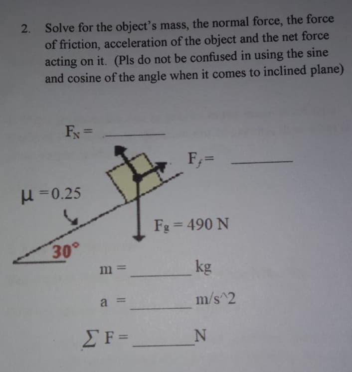 2. Solve for the object's mass, the normal force, the force
of friction, acceleration of the object and the net force
acting on it. (Pls do not be confused in using the sine
and cosine of the angle when it comes to inclined plane)
%3D
F,=
H =0.25
Fg = 490 N
%3D
30°
kg
m =
a =
m/s^2
EF=
