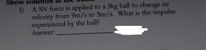Show solutic
1) A 5N force is applied to a 3kg ball to change its
velocity from 9m/s to 3m/s. What is the impulse
experienced by the ball?
Answer:
