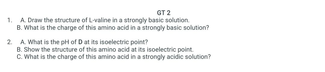 GT 2
A. Draw the structure of L-valine in a strongly basic solution.
B. What is the charge of this amino acid in a strongly basic solution?
1.
2. A. What is the pH of D at its isoelectric point?
B. Show the structure of this amino acid at its isoelectric point.
C. What is the charge of this amino acid in a strongly acidic solution?
