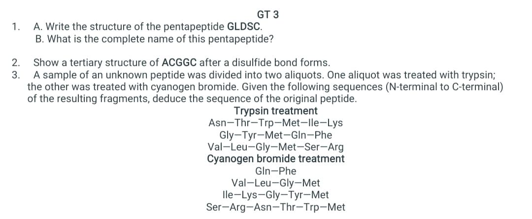 GT 3
A. Write the structure of the pentapeptide GLDSC.
B. What is the complete name of this pentapeptide?
1.
Show a tertiary structure of ACGGC after a disulfide bond forms.
A sample of an unknown peptide was divided into two aliquots. One aliquot was treated with trypsin;
the other was treated with cyanogen bromide. Given the following sequences (N-terminal to C-terminal)
of the resulting fragments, deduce the sequence of the original peptide.
2.
3.
Trypsin treatment
Asn-Thr-Trp-Met-lle-Lys
Gly-Tyr-Met-GIn-Phe
Val-Leu-Gly-Met-Ser-Arg
Cyanogen bromide treatment
Gln-Phe
Val-Leu-Gly-Met
lle-Lys-Gly-Tyr-Met
Ser-Arg-Asn-Thr-Trp-Met
