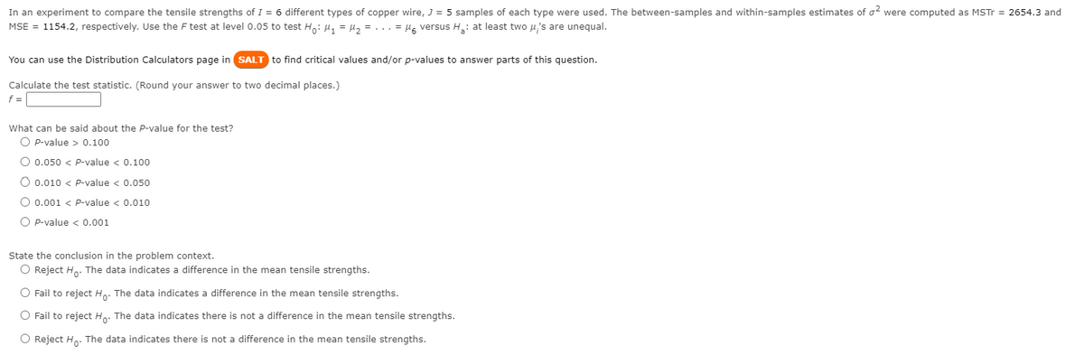 In an experiment to compare the tensile strengths of I = 6 different types of copper wire, J = 5 samples of each type were used. The between-samples and within-samples estimates of o? were computed as MSTr = 2654.3 and
MSE = 1154.2, respectively. Use the F test at level 0.05 to test Ho: 4, = µ, = ... = lg versus H: at least two u's are unequal.
You can use the Distribution Calculators page in SALT to find critical values and/or p-values to answer parts of this question.
Calculate the test statistic. (Round your answer to two decimal places.)
f =
What can be said about the P-value for the test?
O P-value > 0.100
O 0.050 < P-value < 0.100
O 0.010 < P-value < 0.050
O 0.001 < p-value < 0.010
O P-value < 0.001
State the conclusion in the problem context.
O Reject H. The data indicates a difference in the mean tensile strengths.
O Fail to reject Ho: The data indicates a difference in the mean tensile strengths.
O Fail to reject Ho: The data indicates there is not a difference in the mean tensile strengths.
O Reject Ho. The data indicates there is not a difference in the mean tensile strengths.
