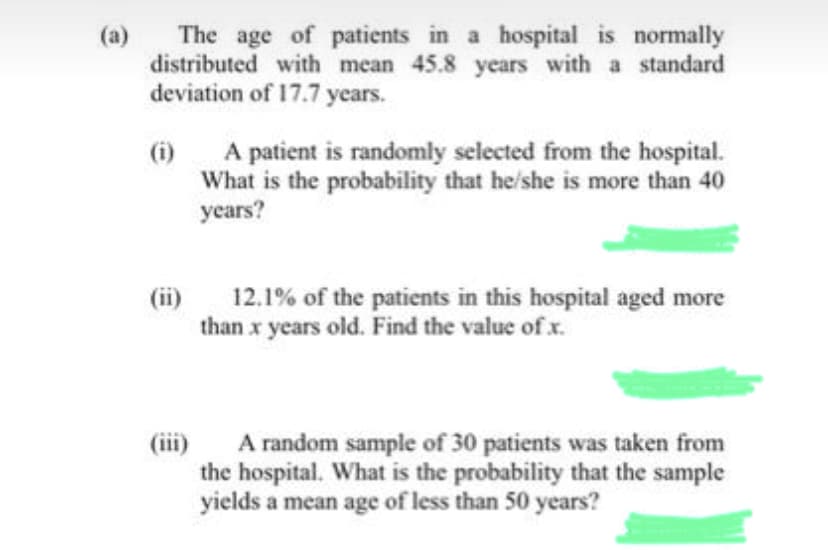 (a)
The age of patients in a hospital is normally
distributed with mean 45.8 years with a standard
deviation of 17.7 years.
(i)
A patient is randomly selected from the hospital.
What is the probability that he/she is more than 40
years?
12.1% of the patients in this hospital aged more
than x years old. Find the value of x.
(iii)
A random sample of 30 patients was taken from
the hospital. What is the probability that the sample
yields a mean age of less than 50 years?