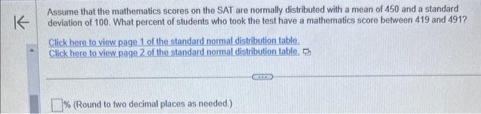 K
Assume that the mathematics scores on the SAT are normally distributed with a mean of 450 and a standard
deviation of 100. What percent of students who took the test have a mathematics score between 419 and 491?
Click here to view page 1 of the standard normal distribution table
Click here to view page 2 of the standard normal distribution table.
% (Round to two decimal places as needed.)
SITB