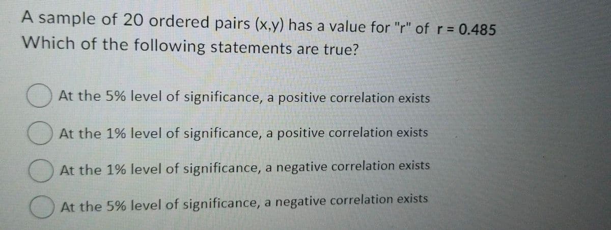A sample of 20 ordered pairs (x,y) has a value for "r" of r = 0.485
Which of the following statements are true?
At the 5% level of significance, a positive correlation exists
At the 1% level of significance, a positive correlation exists
At the 1% level of significance, a negative correlation exists
At the 5% level of significance, a negative correlation exists