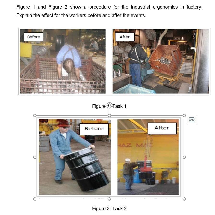 Figure 1 and Figure 2 show a procedure for the industrial ergonomics in factory.
Explain the effect for the workers before and after the events.
Before
After
Figure Task 1
Before
After
HAZ. MA
Figure 2: Task 2
