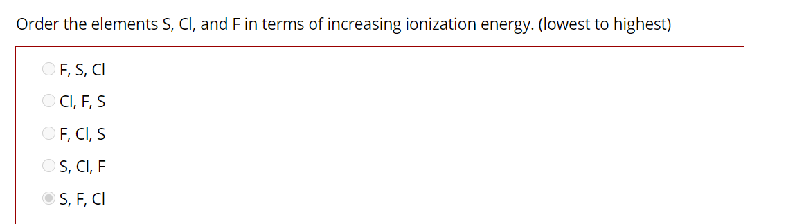 Order the elements S, CI, and F in terms of increasing ionization energy. (lowest to highest)
OF, S, CI
O CI, F, S
OF, CI, S
OS, CI, F
O S, F, CI
