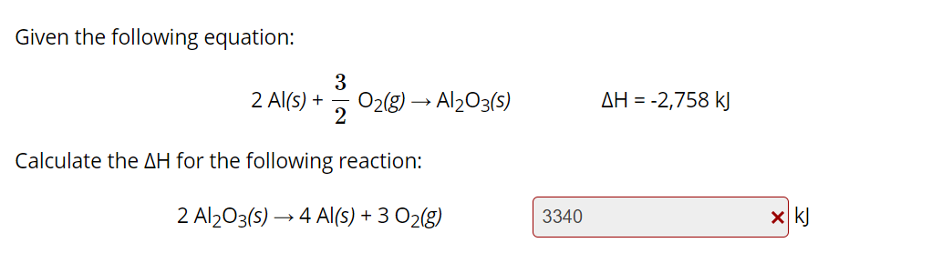 Given the following equation:
3
2 Al(s) +
O2(8) → Al203(s)
AH = -2,758 kJ
Calculate the AH for the following reaction:
2 Al203(5) → 4 AI(s) + 3 O2(g)
3340
x k)
