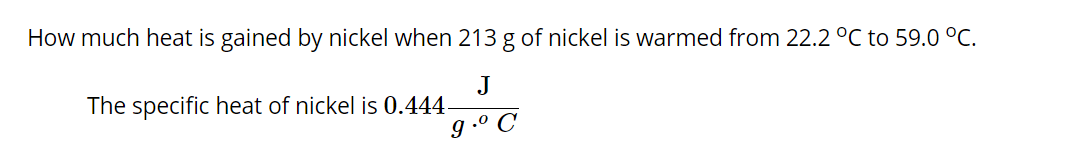 How much heat is gained by nickel when 213 g of nickel is warmed from 22.2 °C to 59.0 °C.
J
The specific heat of nickel is 0.444
g .º C
