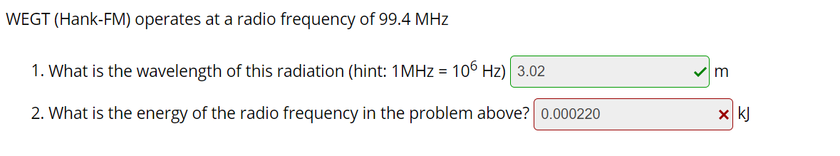 WEGT (Hank-FM) operates at a radio frequency of 99.4 MHz
1. What is the wavelength of this radiation (hint: 1MHZ = 106 Hz) 3.02
2. What is the energy of the radio frequency in the problem above? 0.000220
x kJ
