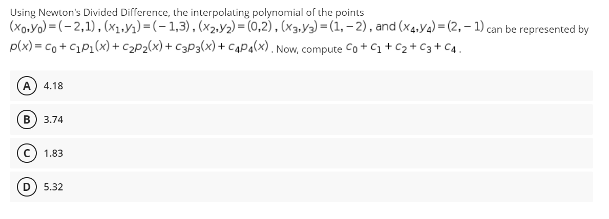 Using Newton's Divided Difference, the interpolating polynomial of the points
(xo.Yo) = (- 2,1), (x1,y1) =(-1,3),(x2,Y2) = (0,2), (x3.Y3) = (1, – 2) , and (x4,Y4) = (2, – 1) can be represented by
p(x) = co + C1P1(x) + c2P2(x) + C3p3(x)+ C4P4(x). Now, compute Co+ C1+C2+ C3+ C4.
A
4.18
В
3.74
1.83
5.32
