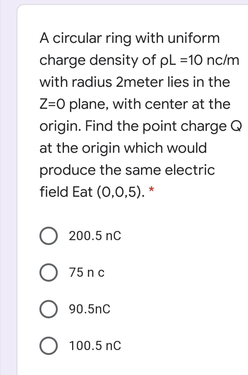 A circular ring with uniform
charge density of pL =10 nc/m
with radius 2meter lies in the
Z=O plane, with center at the
origin. Find the point charge Q
at the origin which would
produce the same electric
field Eat (0,0,5). *
200.5 nC
75 n c
90.5nC
100.5 nC
