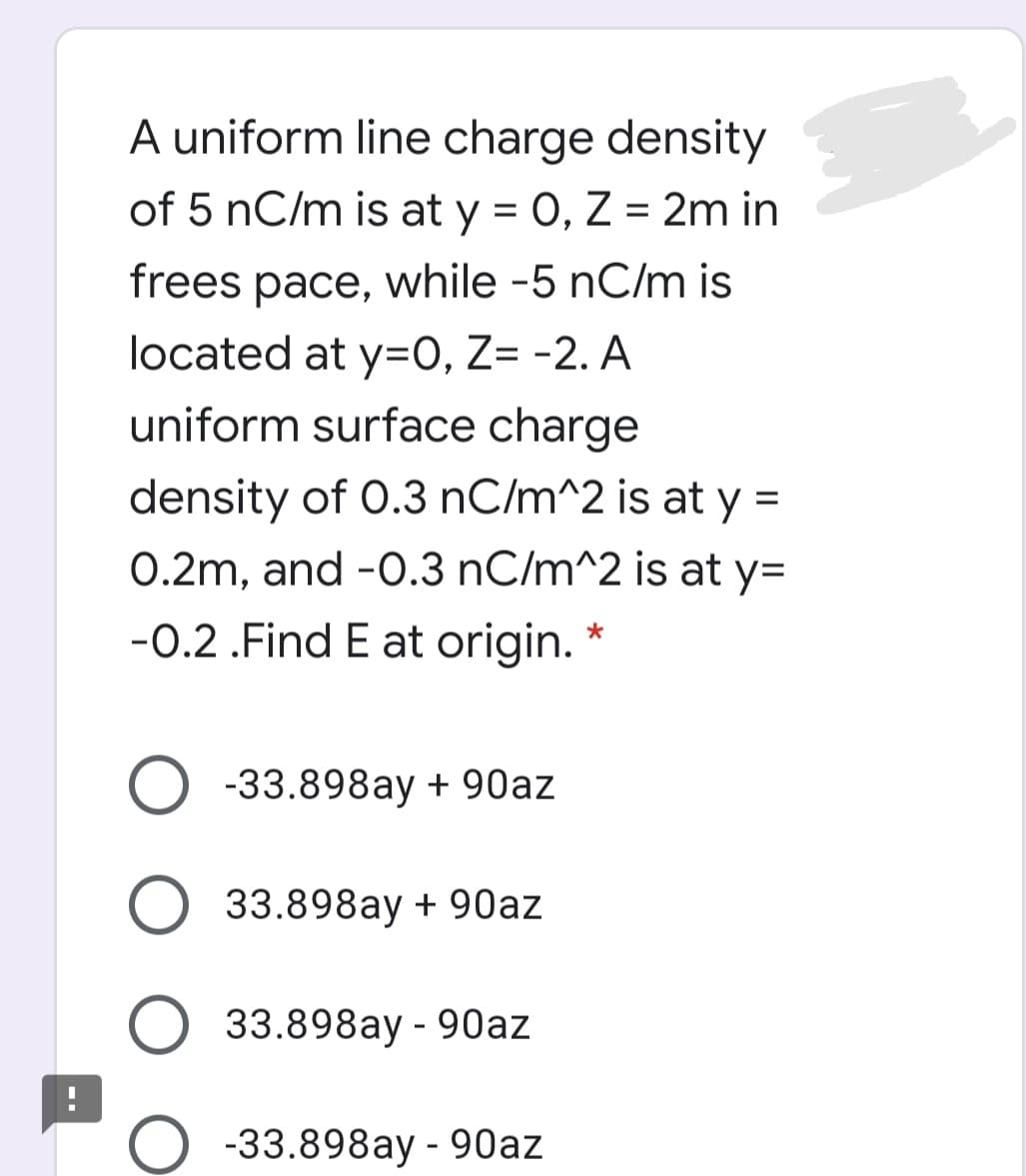 A uniform line charge density
of 5 nC/m is at y = 0, Z = 2m in
frees pace, while -5 nC/m is
located at y=0, Z= -2. A
uniform surface charge
density of 0.3 nC/m^2 is at y =
%3D
0.2m, and -0.3 nC/m^2 is at y=
-0.2 .Find E at origin. *
-33.898ay + 90az
33.898ay + 90az
33.898ay - 90az
-33.898ay - 90az
