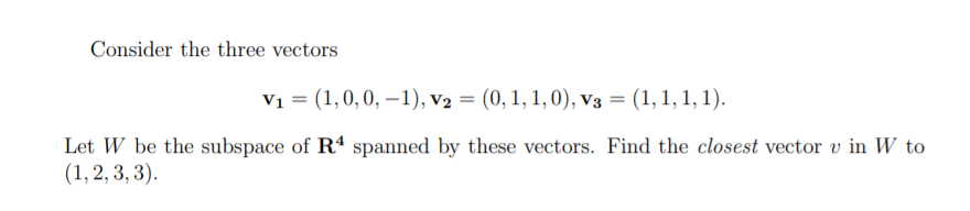 Consider the three vectors
V1 = (1,0,0, –1), v2 = (0, 1, 1, 0), v3 = (1, 1, 1, 1).
Let W be the subspace of R4 spanned by these vectors. Find the closest vector v in W to
(1, 2, 3, 3).
