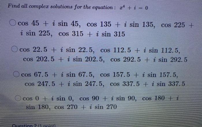 Find all compler solutions for the equation: r +i = 0
cos 45 +i sin 45, cos 135 +i sin 135, cos 225 +
i sin 225, cos 315 +i sin 315
Ocos 22.5 ti sin 22.5, cos 112.5 t i sin 112.5,
cos 202.5 i sin 202. 5, cos 292.5 i sin 292.5
cos 67.5 ti sin 67.5, cos 157.5 i sin 157.5,
Cos 247.5 +E i sin 247.5, cos 337.5 t i sin 337. 5
O cos 0 i sin 0, cos 90 + i sin 90, cos 180 t i
sin 180, cos 270 +i sin 270
CQuestion2 (1 point)
