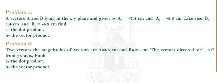 Problem 5:
A vectors A and B lying in the x y plane and given by A, = -7.4 cm and A, = -5.8 cm. Likewise, B, =
1.4 cm and B, = -4.9 cm find:
a- the dot product.
b- the vector product.
Problem 6:
Two vectors the magnitudes of vectors are A=66 cm and B=23 cm. The vectors directed 59° , 87°
from +x-axis, Find:
a- the dot product.
b- the vector product.
