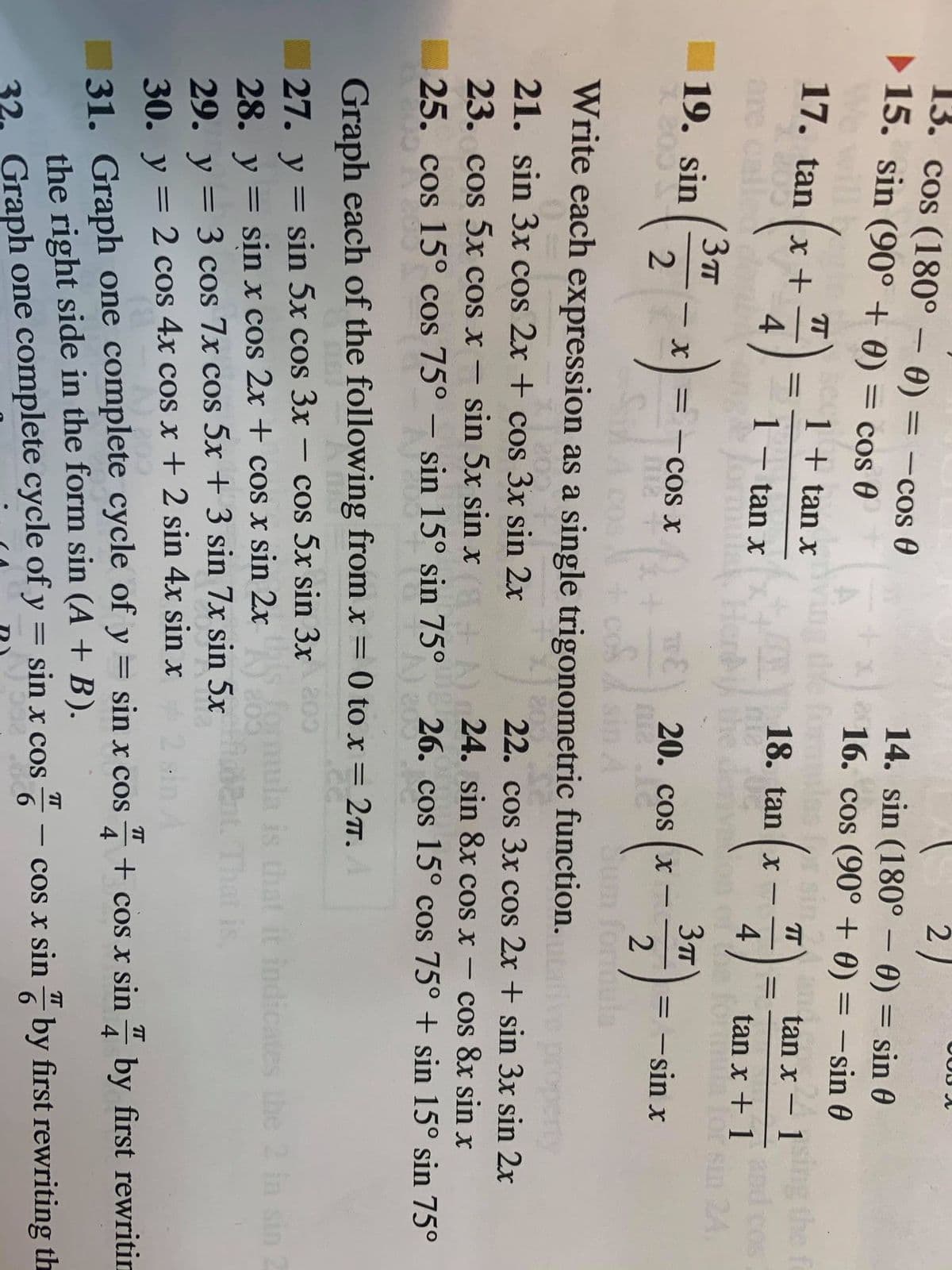 13. cos (180° – 0) = -cos 0
> 15. sin (90° + 0) = cos 0
2)
14. sin (180° – 0) = sin 0
16. cos (90° + 0) = –sin 0
%3D
%3D
= Cos
%3D
1 + tan x
tan x – 1 the fo
COS
17. tan (x +
T
-
18. tan x
4
%3D
1 – tan x
|
are call
4
tan x + 1
be
lor sin
24.
19. sin
-COs x
20. cos ( x
%3D
|
= -sin x
%3D
-
2
Sum for
Write each expression as a single trigonometric function.
erty
22. cos 3x cos 2x + sin 3x sin 2x
20
21. sin 3x cos 2x + cos 3x sin 2x
23. cos 5x cos x –
sin 5x sin x
24. sin 8x cos x – cos 8x sin x
25. cos 15° cos 75° – sin 15° sin 75°
26. cos 15° cos 75° + sin 15° sin 75°
200
Graph each of the following from x = 0 to x = 27.
cos 5x sin 3x 200
for
27. y = sin 5x cos 3x
28. y = sin x cos 2x + cos x sin 2x
29. у —
-
%3D
la is that it indicates the 2 in
That is.
%3D
= 3 cos 7x cos 5x + 3 sin 7x sin 5x
30. y = 2 cos 4x cos x + 2 sin 4x sin x
%3D
- + cos x sin - by first rewritin
4
31. Graph one complete cycle of y
the right side in the form sin (A + B).
32. Graph one complete cycle of y = sin x cos
sin x cos
cos x sin by first rewriting th
6.
