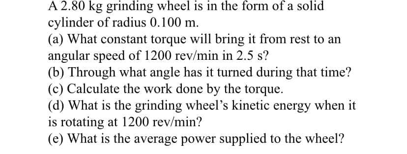 A 2.80 kg grinding wheel is in the form of a solid
cylinder of radius 0.100 m.
(a) What constant torque will bring it from rest to an
angular speed of 1200 rev/min in 2.5 s?
(b) Through what angle has it turned during that time?
(c) Calculate the work done by the torque.
(d) What is the grinding wheel's kinetic energy when it
is rotating at 1200 rev/min?
(e) What is the average power supplied to the wheel?
