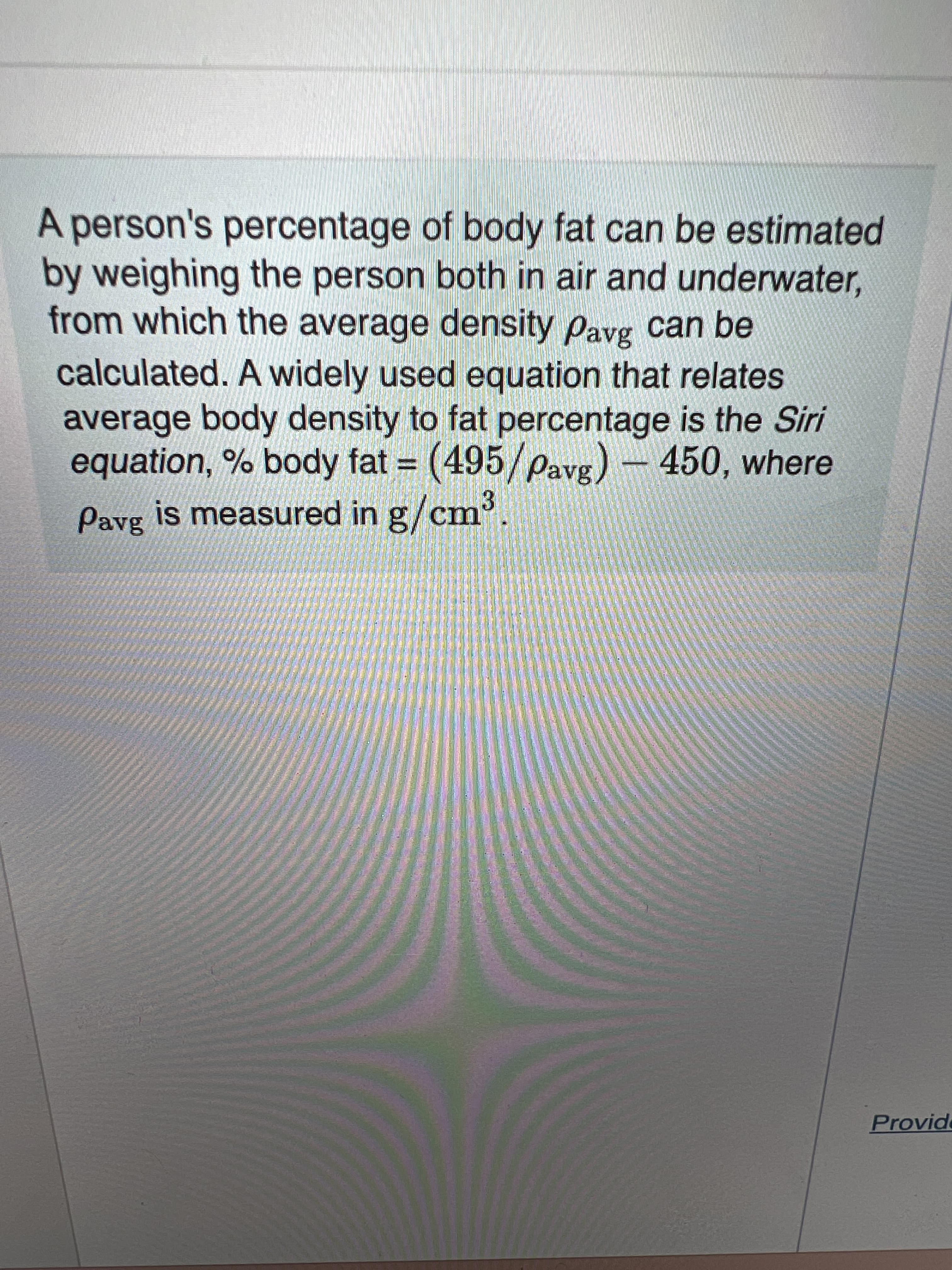 A person's percentage of body fat can be estimated
by weighing the person both in air and underwater,
from which the average density pavg can be
calculated. A widely used equation that relates
average body density to fat percentage is the Siri
equation, % body fat = (495/pavg)
- 450, where
%3D
Pavg is measured in g/cm.
Provide
