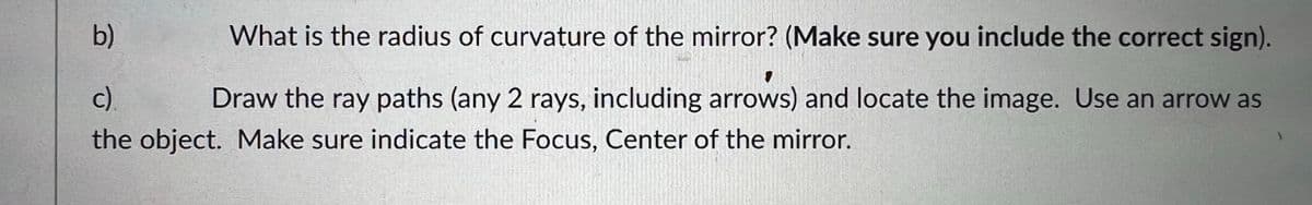 b)
What is the radius of curvature of the mirror? (Make sure you include the correct sign).
c).
Draw the ray paths (any 2 rays, including arrows) and locate the image. Use an arrow as
the object. Make sure indicate the Focus, Center of the mirror.
