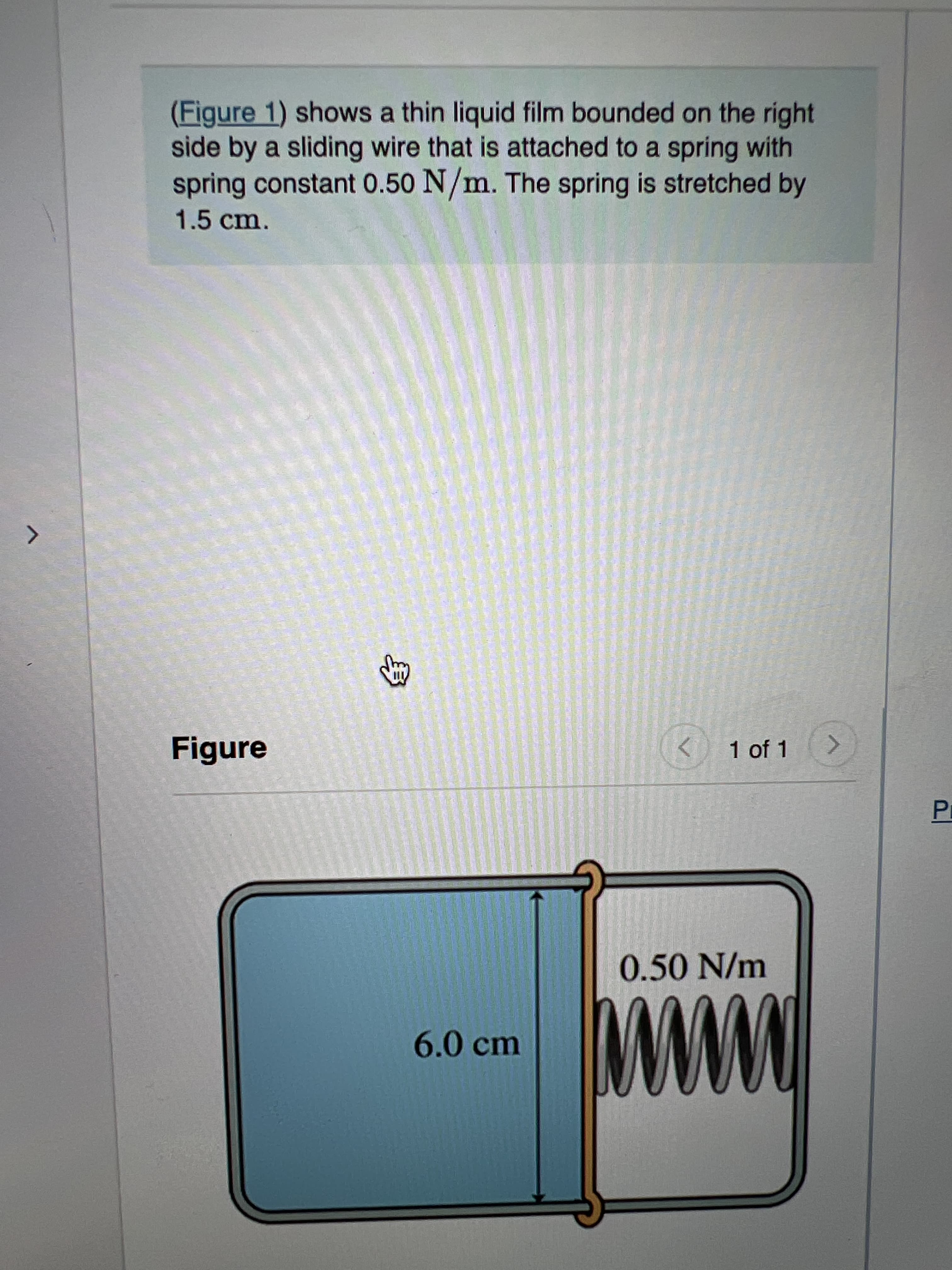 (Figure 1) shows a thin liquid film bounded on the right
side by a sliding wire that is attached to a spring with
spring constant 0.50 N/m. The spring is stretched by
1.5cm.
Figure
< 1 of 1
0.50N/m
6.0 cm
