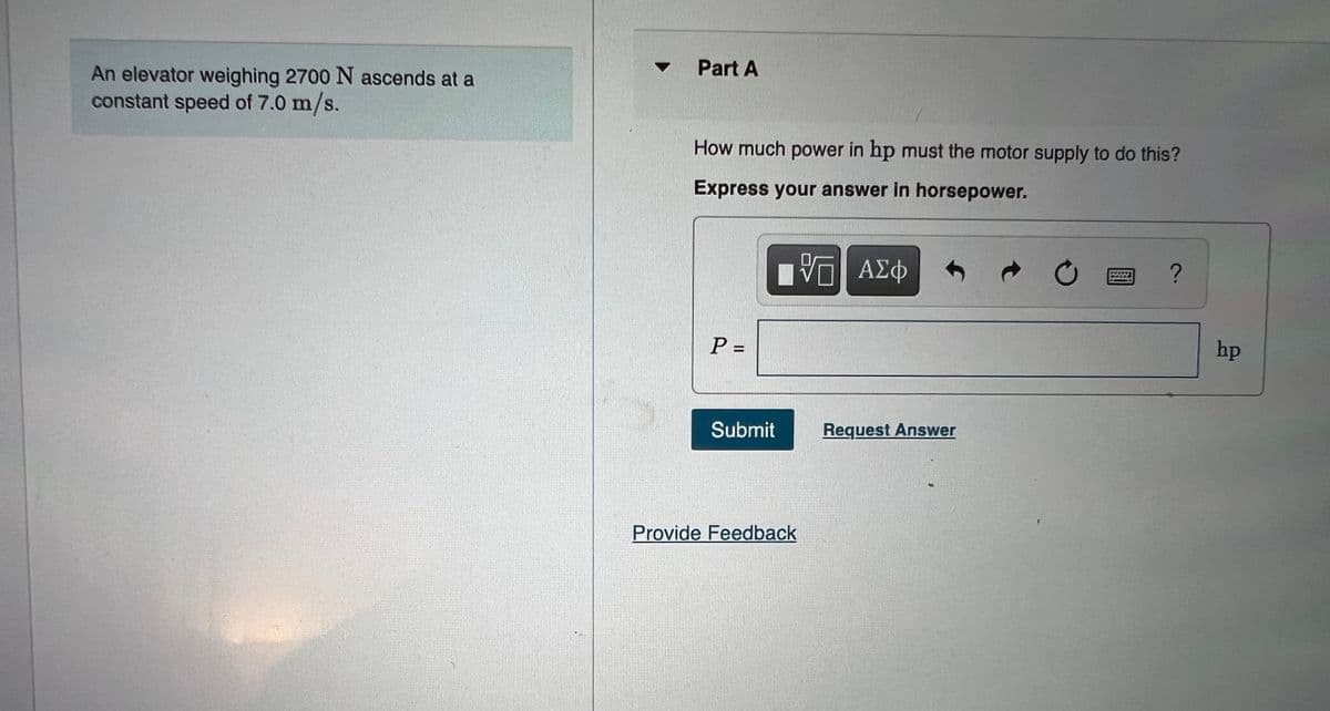 Part A
An elevator weighing 2700 N ascends at a
constant speed of 7.0 m/s.
How much power in hp must the motor supply to do this?
Express your answer in horsepower.
P =
hp
Submit
Request Answer
Provide Feedback

