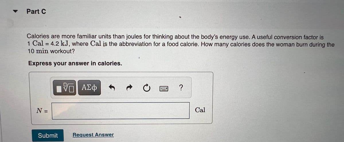 •Part C
Calories are more familiar units than joules for thinking about the body's energy use. A useful conversion factor is
1 Cal = 4.2 kJ, where Cal įs the abbreviation for a food calorie. How many calories does the woman burn during the
10 min workout?
%3D
Express your answer in calories.
ΑΣφ
?
Cal
%3D
Submit
Request Answer
