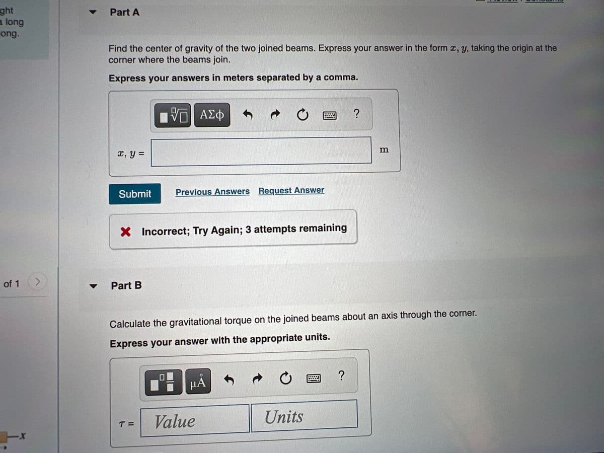 ght
a long
long.
Part A
Find the center of gravity of the two joined beams. Express your answer in the form x, y, taking the origin at the
corner where the beams join.
Express your answers in meters separated by a comma.
ΑΣφ
m
x, y =
Submit
Previous Answers Request Answer
X Incorrect; Try Again; 3 attempts remaining
of 1
<>
Part B
Calculate the gravitational torque on the joined beams about an axis through the corner.
Express your answer with the appropriate units.
НА
Value
Units
T =
