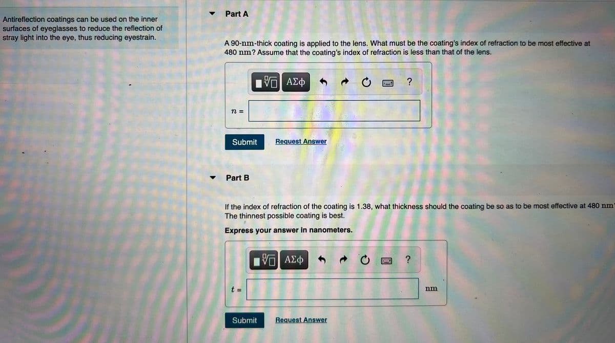 Part A
Antireflection coatings can be used on the inner
surfaces of eyeglasses to reduce the reflection of
stray light into the eye, thus reducing eyestrain.
A 90-nm-thick coating is applied to the lens. What must be the coating's index of refraction to be most effective at
480 nm? Assume that the coating's index of refraction is less than that of the lens.
Submit
Request Answer
Part B
If the index of refraction of the coating is 1.38, what thickness should the coating be so as to be most effective at 480 nm
The thinnest possible coating is best.
Express your answer in nanometers.
ΑΣφ
t =
nm
Submit
Request Answer

