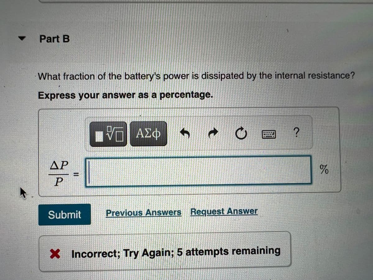 Part B
What fraction of the battery's power is dissipated by the internal resistance?
Express your answer as a percentage.
V— ΑΣΦ
?
AP
P
Submit
Previous Answers Request Answer
X Incorrect; Try Again; 5 attempts remaining
II
MANAGER
c
%