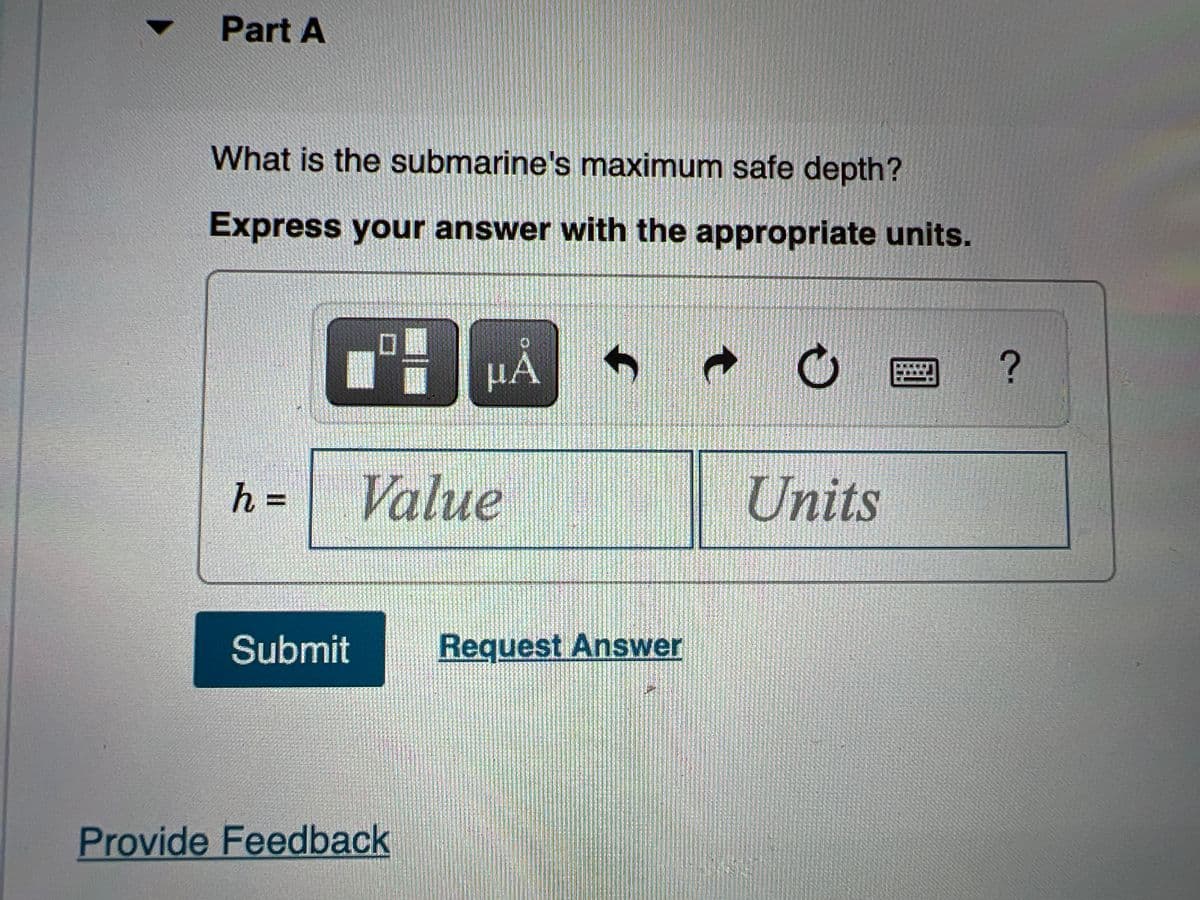 Part A
What is the submarine's maximum safe depth?
Express your answer with the appropriate units.
h =
Value
Units
Submit
Request Answer
Provide Feedback
