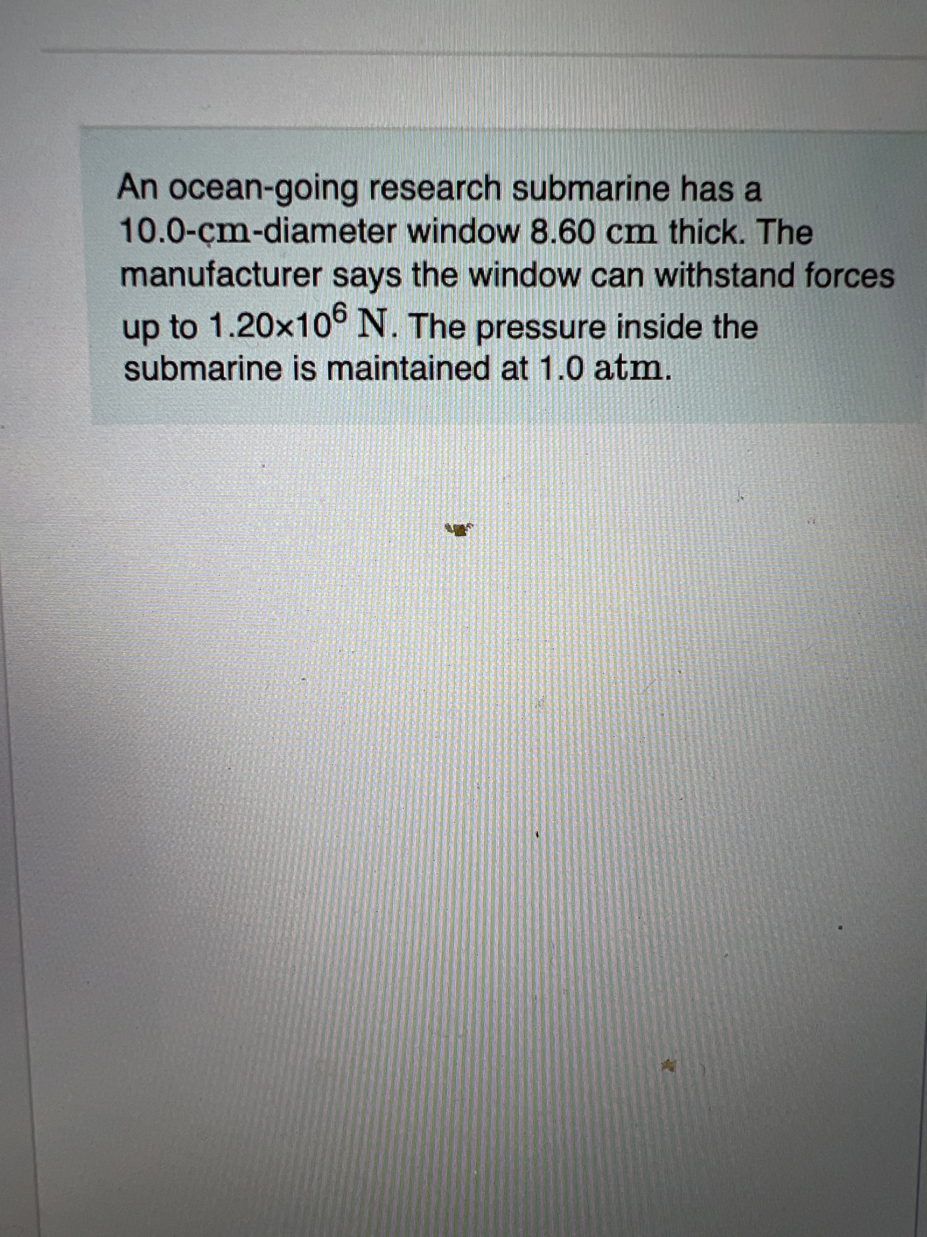 An ocean-going research submarine has a
10.0-çm-diameter window 8.60 cm thick. The
manufacturer says the window can withstand forces
up to 1.20x10° N. The pressure inside the
submarine is maintained at 1.0 atm.
訂直 利。
券
彩
信
