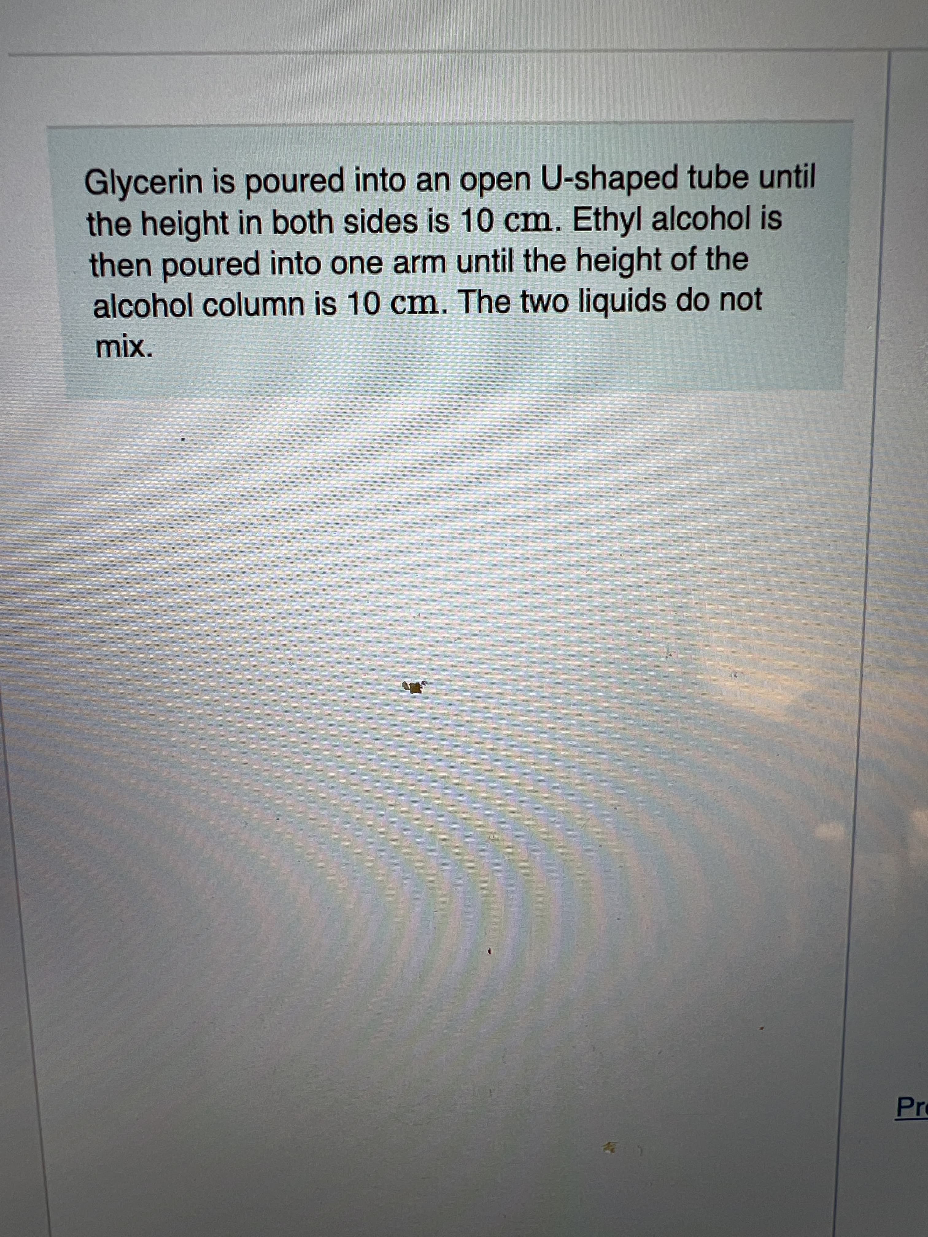 Glycerin is poured into an open U-shaped tube until
the height in both sides is 10 cm. Ethyl alcohol is
then poured into one arm until the height of the
alcohol column is 10 cm. The two liquids do not
mix.
